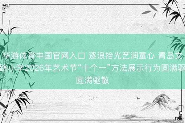 华游体育中国官网入口 逐浪拾光艺润童心 青岛文登路小学2026年艺术节“十个一”方法展示行为圆满驱散