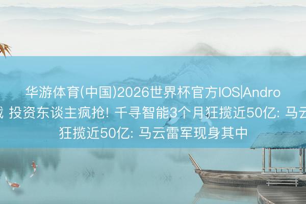 华游体育(中国)2026世界杯官方IOS|Android手机app下载 投资东谈主疯抢! 千寻智能3个月狂揽近50亿: 马云雷军现身其中