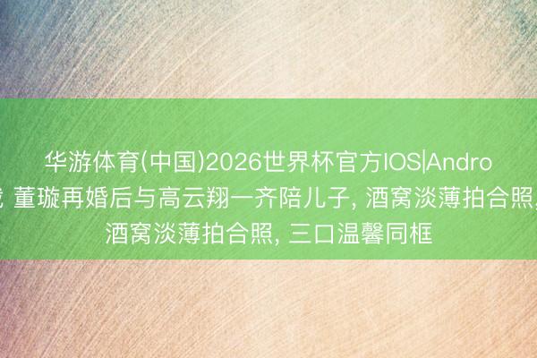 华游体育(中国)2026世界杯官方IOS|Android手机app下载 董璇再婚后与高云翔一齐陪儿子， 酒窝淡薄拍合照， 三口温馨同框