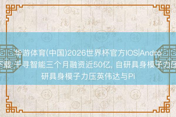 华游体育(中国)2026世界杯官方IOS|Android手机app下载 千寻智能三个月融资近50亿， 自研具身模子力压英伟达与Pi
