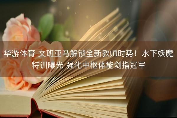 华游体育 文班亚马解锁全新教师时势！水下妖魔特训曝光 强化中枢体能剑指冠军