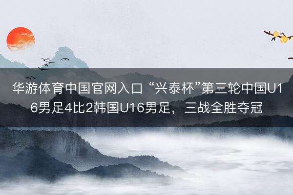 华游体育中国官网入口 “兴泰杯”第三轮中国U16男足4比2韩国U16男足,三战全胜夺冠