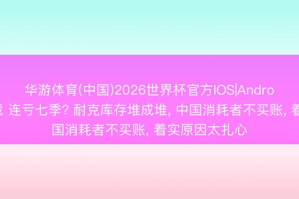 华游体育(中国)2026世界杯官方IOS|Android手机app下载 连亏七季? 耐克库存堆成堆, 中国消耗者不买账, 着实原因太扎心