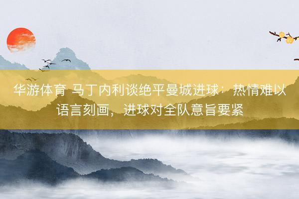 华游体育 马丁内利谈绝平曼城进球：热情难以语言刻画，进球对全队意旨要紧