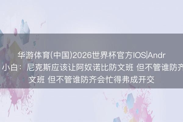 华游体育(中国)2026世界杯官方IOS|Android手机app下载 小白:尼克斯应该让阿奴诺比防文班 但不管谁防齐会忙得弗成开交
