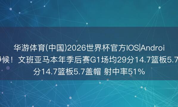 华游体育(中国)2026世界杯官方IOS|Android手机app下载 静候!文班亚马本年季后赛G1场均29分14.7篮板5.7盖帽 射中率51%