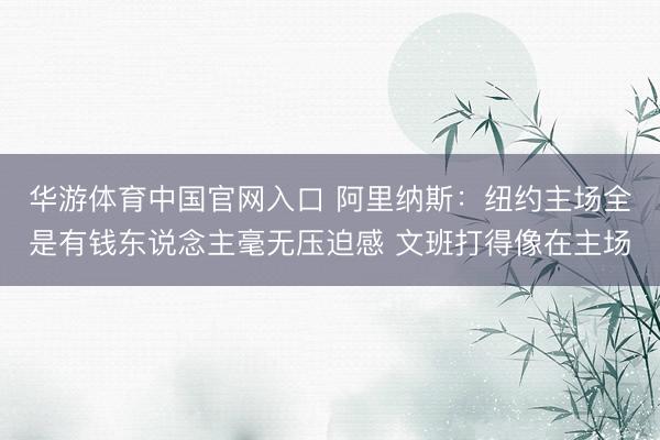 华游体育中国官网入口 阿里纳斯：纽约主场全是有钱东说念主毫无压迫感 文班打得像在主场