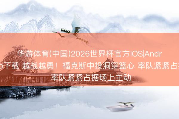 华游体育(中国)2026世界杯官方IOS|Android手机app下载 越战越勇!福克斯中投洞穿篮心 率队紧紧占据场上主动