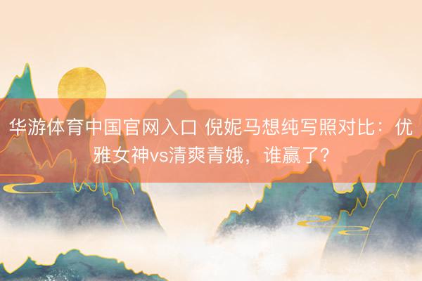 华游体育中国官网入口 倪妮马想纯写照对比：优雅女神vs清爽青娥，谁赢了？