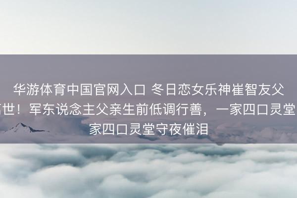 华游体育中国官网入口 冬日恋女乐神崔智友父亲顿然离世！军东说念主父亲生前低调行善，一家四口灵堂守夜催泪