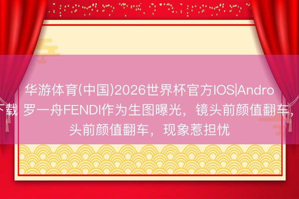 华游体育(中国)2026世界杯官方IOS|Android手机app下载 罗一舟FENDI作为生图曝光，镜头前颜值翻车，现象惹担忧