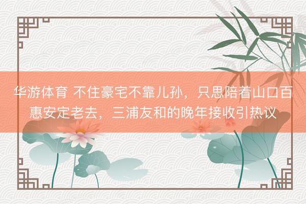 华游体育 不住豪宅不靠儿孙，只思陪着山口百惠安定老去，三浦友和的晚年接收引热议