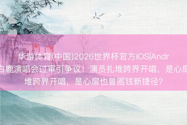 华游体育(中国)2026世界杯官方IOS|Android手机app下载 白鹿演唱会过审引争议！演员扎堆跨界开唱，是心扉也曾圈钱新捷径？