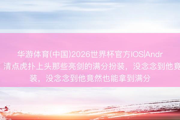 华游体育(中国)2026世界杯官方IOS|Android手机app下载 清点虎扑上头那些亮剑的满分扮装，没念念到他竟然也能拿到满分
