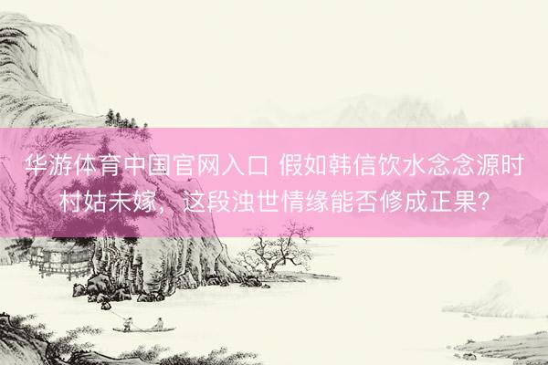 华游体育中国官网入口 假如韩信饮水念念源时村姑未嫁，这段浊世情缘能否修成正果？