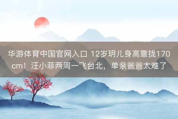 华游体育中国官网入口 12岁玥儿身高靠拢170cm！汪小菲两周一飞台北，单亲爸爸太难了