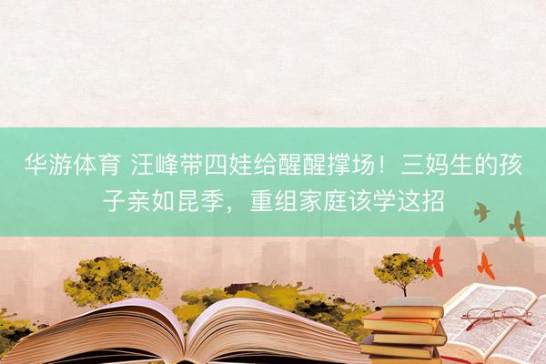 华游体育 汪峰带四娃给醒醒撑场！三妈生的孩子亲如昆季，重组家庭该学这招