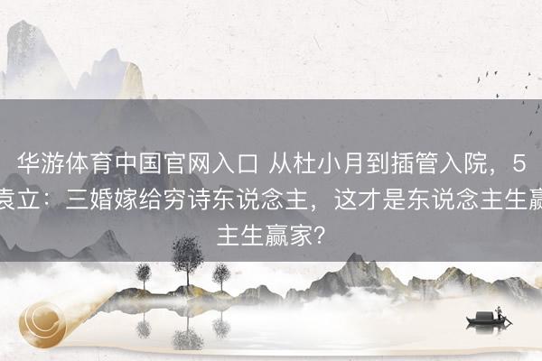 华游体育中国官网入口 从杜小月到插管入院，54岁袁立：三婚嫁给穷诗东说念主，这才是东说念主生赢家？