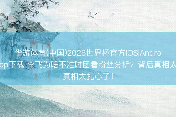 华游体育(中国)2026世界杯官方IOS|Android手机app下载 李飞为啥不准时团看粉丝分析？背后真相太扎心了！