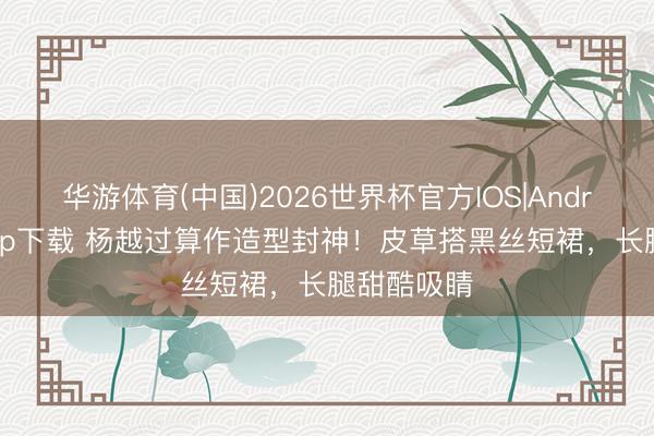 华游体育(中国)2026世界杯官方IOS|Android手机app下载 杨越过算作造型封神！皮草搭黑丝短裙，长腿甜酷吸睛