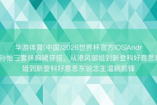 华游体育(中国)2026世界杯官方IOS|Android手机app下载 孙怡三套抹胸裙穿搭,从港风御姐到新登科好意思东说念主温婉前锋