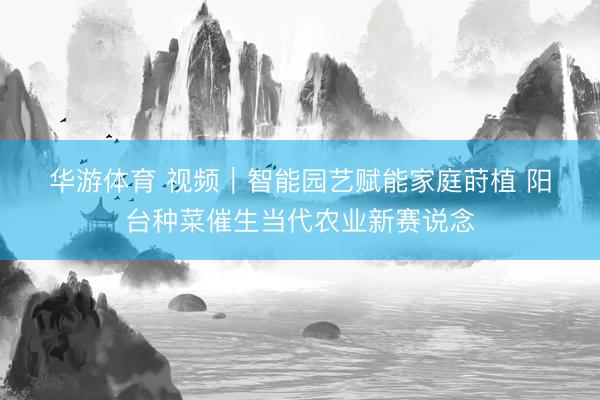 华游体育 视频｜智能园艺赋能家庭莳植 阳台种菜催生当代农业新赛说念