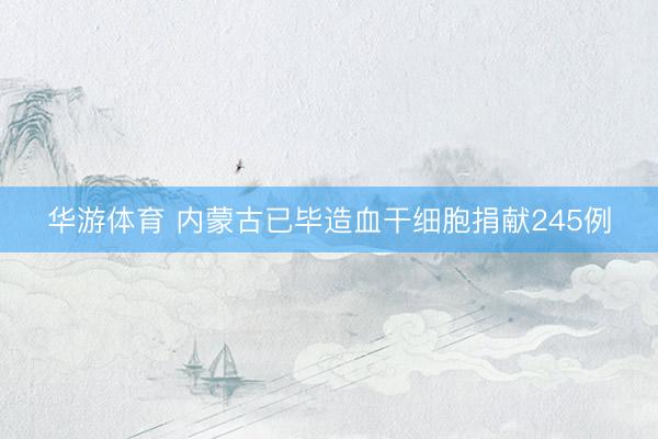 华游体育 内蒙古已毕造血干细胞捐献245例