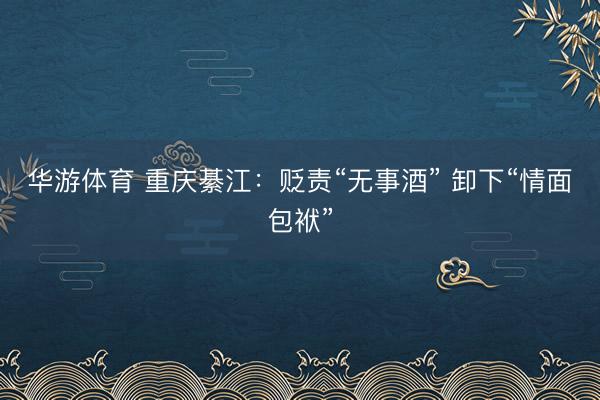 华游体育 重庆綦江：贬责“无事酒” 卸下“情面包袱”