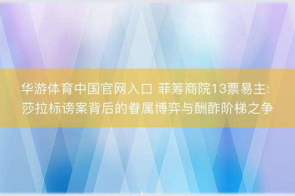 华游体育中国官网入口 菲筹商院13票易主: 莎拉标谤案背后的眷属博弈与酬酢阶梯之争