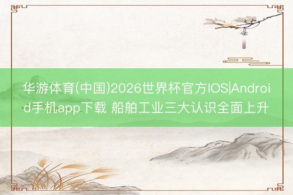 华游体育(中国)2026世界杯官方IOS|Android手机app下载 船舶工业三大认识全面上升