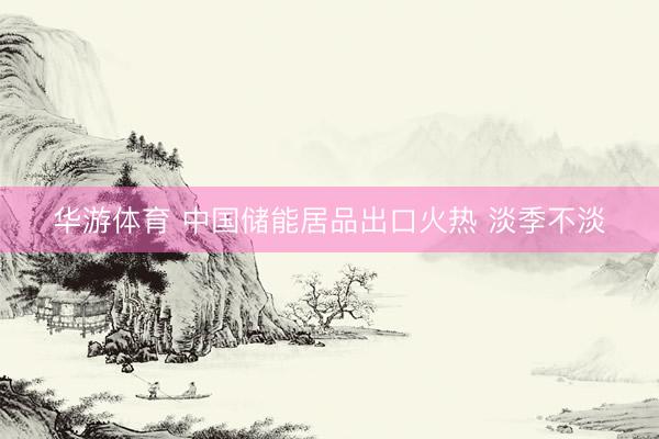 华游体育 中国储能居品出口火热 淡季不淡