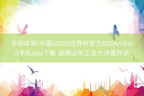 华游体育(中国)2026世界杯官方IOS|Android手机app下载 首期山东工会大讲堂开讲