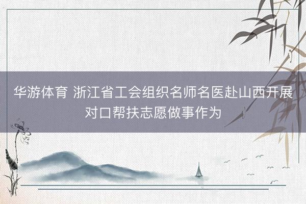 华游体育 浙江省工会组织名师名医赴山西开展对口帮扶志愿做事作为