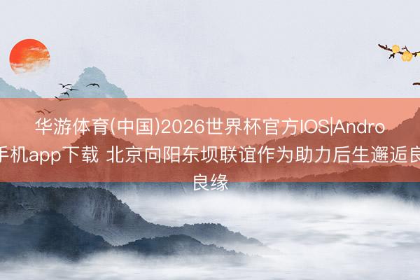 华游体育(中国)2026世界杯官方IOS|Android手机app下载 北京向阳东坝联谊作为助力后生邂逅良缘