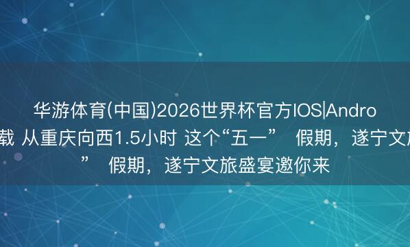华游体育(中国)2026世界杯官方IOS|Android手机app下载 从重庆向西1.5小时 这个“五一”‌假期，遂宁文旅盛宴邀你来