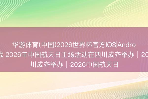 华游体育(中国)2026世界杯官方IOS|Android手机app下载 2026年中国航天日主场活动在四川成齐举办｜2026中国航天日