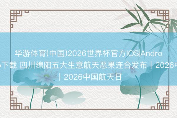 华游体育(中国)2026世界杯官方IOS|Android手机app下载 四川绵阳五大生意航天恶果连合发布｜2026中国航天日
