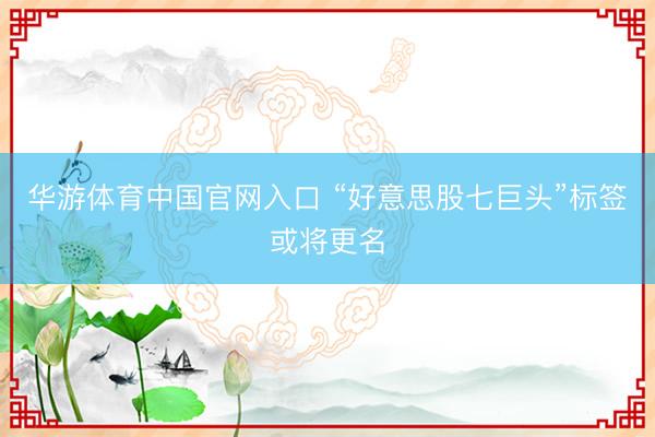 华游体育中国官网入口 “好意思股七巨头”标签或将更名