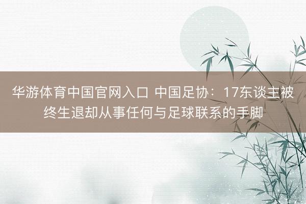 华游体育中国官网入口 中国足协：17东谈主被终生退却从事任何与足球联系的手脚