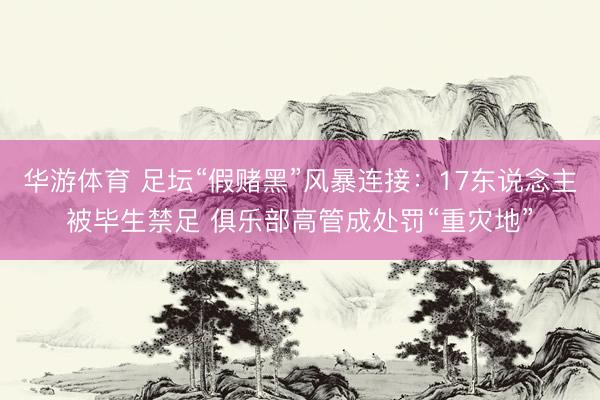 华游体育 足坛“假赌黑”风暴连接：17东说念主被毕生禁足 俱乐部高管成处罚“重灾地”