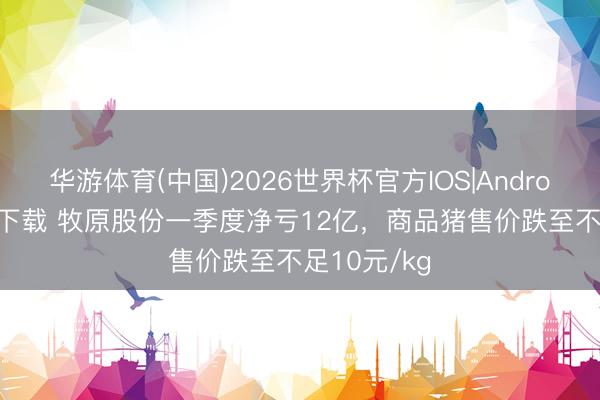 华游体育(中国)2026世界杯官方IOS|Android手机app下载 牧原股份一季度净亏12亿，商品猪售价跌至不足10元/kg