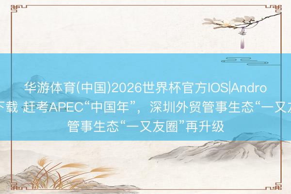 华游体育(中国)2026世界杯官方IOS|Android手机app下载 赶考APEC“中国年”，深圳外贸管事生态“一又友圈”再升级