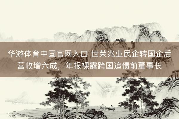 华游体育中国官网入口 世荣兆业民企转国企后营收增六成，年报裸露跨国追债前董事长