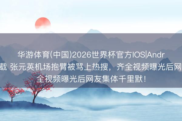 华游体育(中国)2026世界杯官方IOS|Android手机app下载 张元英机场抱臂被骂上热搜，齐全视频曝光后网友集体千里默！