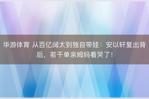 华游体育 从百亿阔太到独自带娃：安以轩复出背后，若干单亲姆妈看哭了！