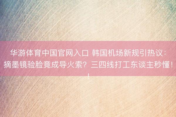 华游体育中国官网入口 韩国机场新规引热议：摘墨镜验脸竟成导火索？三四线打工东谈主秒懂！
