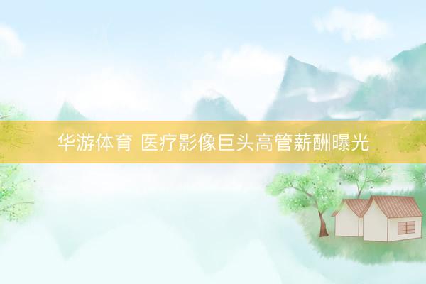 华游体育 医疗影像巨头高管薪酬曝光