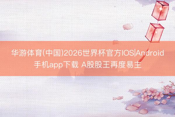 华游体育(中国)2026世界杯官方IOS|Android手机app下载 A股股王再度易主