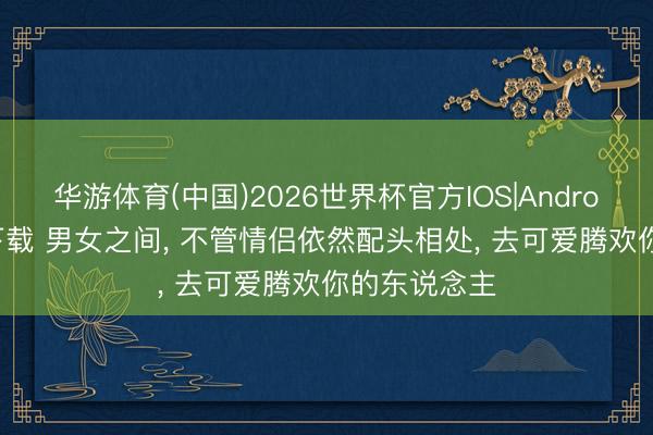 华游体育(中国)2026世界杯官方IOS|Android手机app下载 男女之间， 不管情侣依然配头相处， 去可爱腾欢你的东说念主