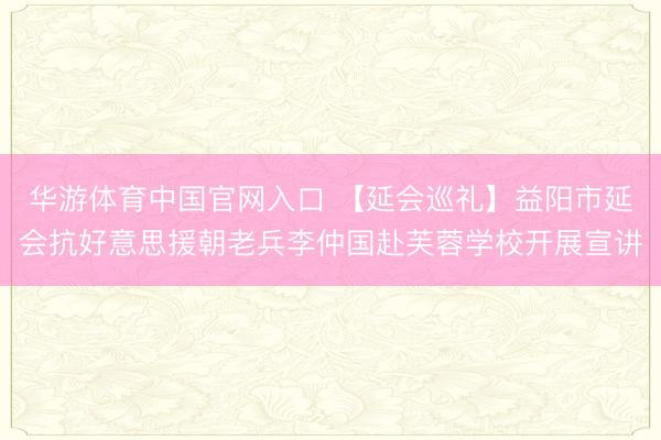 华游体育中国官网入口 【延会巡礼】益阳市延会抗好意思援朝老兵李仲国赴芙蓉学校开展宣讲